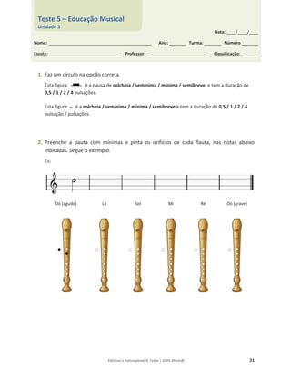 Editável e fotocopiável © Texto | 100% Músic@ 21
1. Faz um círculo na opção correta.
Esta figura é a pausa de colcheia / semínima / mínima / semibreve e tem a duração de
0,5 / 1 / 2 / 4 pulsações.
Esta figura é a colcheia / semínima / mínima / semibreve e tem a duração de 0,5 / 1 / 2 / 4
pulsação / pulsações.
2. Preenche a pauta com mínimas e pinta os orifícios de cada flauta, nas notas abaixo
indicadas. Segue o exemplo.
Ex:
Dó (agudo) Lá Sol Mi Ré Dó (grave)
Data: _____/_____/_____
Nome: ______________________________________________________ Ano: _________ Turma: _________ Número _________
Escola: ______________________________________ Professor: ________________________________ Classificação: _________
Teste 5 – Educação Musical
Unidade 3
 