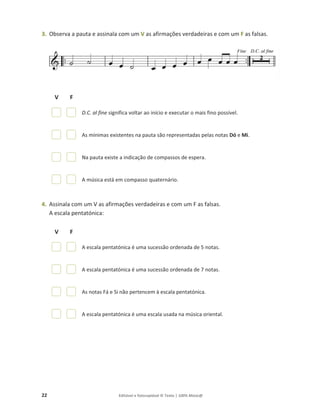 22 Editável e fotocopiável © Texto | 100% Músic@
3. Observa a pauta e assinala com um V as afirmações verdadeiras e com um F as falsas.
V F
D.C. al fine significa voltar ao início e executar o mais fino possível.
As mínimas existentes na pauta são representadas pelas notas Dó e Mi.
Na pauta existe a indicação de compassos de espera.
A música está em compasso quaternário.
4. Assinala com um V as afirmações verdadeiras e com um F as falsas.
A escala pentatónica:
V F
A escala pentatónica é uma sucessão ordenada de 5 notas.
A escala pentatónica é uma sucessão ordenada de 7 notas.
As notas Fá e Si não pertencem à escala pentatónica.
A escala pentatónica é uma escala usada na música oriental.
 