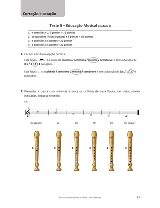 Editável e fotocopiável © Texto | 100% Músic@ 23
Teste 5 – Educação Musical (Unidade 3)
1. 4 questões x 2, 5 pontos = 10 pontos
2. 10 questões (flauta e pauta) x 5 pontos = 50 pontos
3. 4 questões x 5 pontos = 20 pontos
4. 4 questões x 5 pontos = 20 pontos
1. Faz um círculo na opção correta.
Esta figura é a pausa de colcheia / semínima / mínima / semibreve e tem a duração de
0,5 / 1 / 2 / 4 pulsações.
Esta figura é a colcheia / semínima / mínima / semibreve e tem a duração de 0,5 / 1 / 2 / 4
pulsações.
2. Preenche a pauta com mínimas e pinta os orifícios de cada flauta, nas notas abaixo
indicadas. Segue o exemplo.
Ex:
Dó (agudo) Lá Sol Mi Ré Dó (grave)
Correção e cotação
 