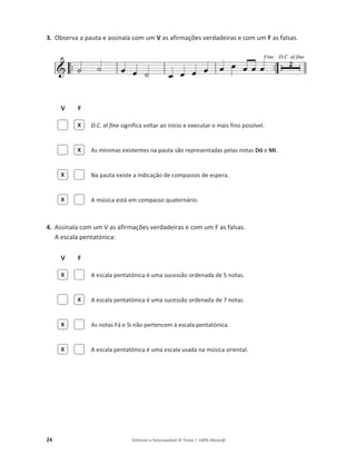 24 Editável e fotocopiável © Texto | 100% Músic@
3. Observa a pauta e assinala com um V as afirmações verdadeiras e com um F as falsas.
V F
D.C. al fine significa voltar ao início e executar o mais fino possível.
As mínimas existentes na pauta são representadas pelas notas Dó e Mi.
Na pauta existe a indicação de compassos de espera.
A música está em compasso quaternário.
4. Assinala com um V as afirmações verdadeiras e com um F as falsas.
A escala pentatónica:
V F
A escala pentatónica é uma sucessão ordenada de 5 notas.
A escala pentatónica é uma sucessão ordenada de 7 notas.
As notas Fá e Si não pertencem à escala pentatónica.
A escala pentatónica é uma escala usada na música oriental.
X
X
X
X
X
X
X
X
 