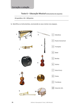 26 Editável e fotocopiável © Texto | 100% Músic@
Teste 6 – Educação Musical (Instrumentos de orquestra)
10 questões x 10 = 100 pontos
1. Identifica os instrumentos, escrevendo os seus nomes nos espaços.
Vibrafone
Flauta transversal
Trompete
Oboé
Bombo
Violino
Viola d’arco
Pratos
Trombone
Caixa de rufo
1 2
3
4
5
6
7
8
9 10
10
9
8
7
6
5
4
3
2
1
Correção e cotação
 