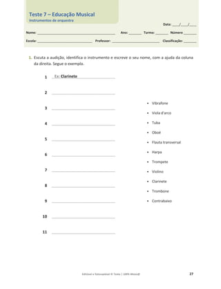 Editável e fotocopiável © Texto | 100% Músic@ 27
1. Escuta a audição, identifica o instrumento e escreve o seu nome, com a ajuda da coluna
da direita. Segue o exemplo.
1 ____________________________________________
• Vibrafone
• Viola d'arco
• Tuba
• Oboé
• Flauta transversal
• Harpa
• Trompete
• Violino
• Clarinete
• Trombone
• Contrabaixo
2 ____________________________________________
3 ____________________________________________
4 ____________________________________________
5 ____________________________________________
6 ____________________________________________
7 ____________________________________________
8 ____________________________________________
9 ____________________________________________
10 ____________________________________________
11 ____________________________________________
____________________________________________
_
_
Ex: Clarinete
Data: _____/_____/_____
Nome: ______________________________________________________ Ano: _________ Turma: _________ Número _________
Escola: ______________________________________ Professor: _________________________________ Classificação: _________
Teste 7 – Educação Musical
Instrumentos de orquestra
 