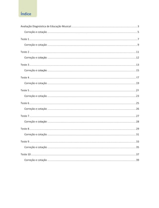 Avaliação Diagnóstica de Educação Musical............................................................................................3
Correção e cotação .............................................................................................................................5
Teste 1......................................................................................................................................................7
Correção e cotação .............................................................................................................................9
Teste 2....................................................................................................................................................11
Correção e cotação ...........................................................................................................................12
Teste 3....................................................................................................................................................13
Correção e cotação ...........................................................................................................................15
Teste 4....................................................................................................................................................17
Correção e cotação ...........................................................................................................................19
Teste 5....................................................................................................................................................21
Correção e cotação ...........................................................................................................................23
Teste 6....................................................................................................................................................25
Correção e cotação ...........................................................................................................................26
Teste 7....................................................................................................................................................27
Correção e cotação ...........................................................................................................................28
Teste 8....................................................................................................................................................29
Correção e cotação ...........................................................................................................................31
Teste 9....................................................................................................................................................33
Correção e cotação ...........................................................................................................................35
Teste 10..................................................................................................................................................37
Correção e cotação ...........................................................................................................................39
Índice
 