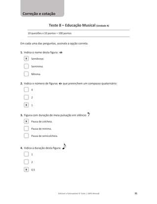 Editável e fotocopiável © Texto | 100% Músic@ 31
Teste 8 – Educação Musical (Unidade 4)
10 questões x 10 pontos = 100 pontos
Em cada uma das perguntas, assinala a opção correta.
1. Indica o nome desta figura:
Semibreve.
Semínima.
Mínima.
2. Indica o número de figuras que preenchem um compasso quaternário:
4
2
1
3. Figura com duração de meia pulsação em silêncio
Pausa de colcheia.
Pausa de mínima.
Pausa de semicolcheia.
4. Indica a duração desta figura:
1
2
0,5
X
X
X
X
Correção e cotação
 