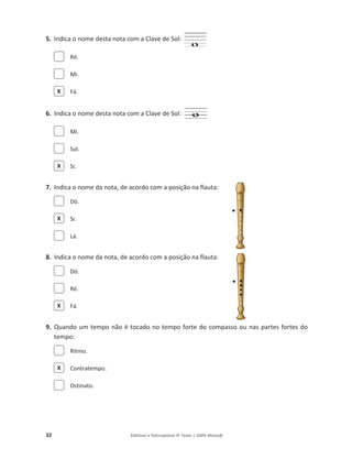 32 Editável e fotocopiável © Texto | 100% Músic@
5. Indica o nome desta nota com a Clave de Sol:
Ré.
Mi.
Fá.
6. Indica o nome desta nota com a Clave de Sol:
Mi.
Sol.
Si.
7. Indica o nome da nota, de acordo com a posição na flauta:
Dó.
Si.
Lá.
8. Indica o nome da nota, de acordo com a posição na flauta:
Dó.
Ré.
Fá.
9. Quando um tempo não é tocado no tempo forte do compasso ou nas partes fortes do
tempo:
Ritmo.
Contratempo.
Ostinato.
X
X
X
X
X
 
