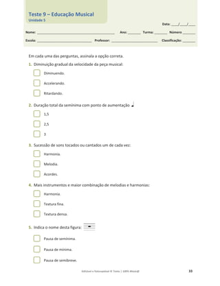 Editável e fotocopiável © Texto | 100% Músic@ 33
Em cada uma das perguntas, assinala a opção correta.
1. Diminuição gradual da velocidade da peça musical:
Diminuendo.
Accelerando.
Ritardando.
2. Duração total da semínima com ponto de aumentação
1,5
2,5
3
3. Sucessão de sons tocados ou cantados um de cada vez:
Harmonia.
Melodia.
Acordes.
4. Mais instrumentos e maior combinação de melodias e harmonias:
Harmonia.
Textura fina.
Textura densa.
5. Indica o nome desta figura:
Pausa de semínima.
Pausa de mínima.
Pausa de semibreve.
Data: _____/_____/_____
Nome: ______________________________________________________ Ano: _________ Turma: _________ Número _________
Escola: ______________________________________ Professor: ________________________________ Classificação: _________
Teste 9 – Educação Musical
Unidade 5
 