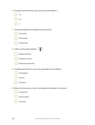 34 Editável e fotocopiável © Texto | 100% Músic@
6. Duração total da mínima com o ponto de aumentação
1,5
2,5
3
7. Aumento gradual da velocidade da peça musical:
Crescendo.
Diminuendo.
Accelerando.
8. Indica o nome deste símbolo:
Compasso binário.
Compasso ternário.
Compasso quaternário.
9. Combinação de dois ou mais sons executados em simultâneo:
Contraponto.
Textura.
Harmonia.
10. Menos instrumentos e menor combinação de melodias e harmonias:
Textura fina.
Textura densa.
Harmonia
 