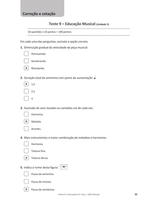 Editável e fotocopiável © Texto | 100% Músic@ 35
Teste 9 – Educação Musical (Unidade 5)
10 questões x 10 pontos = 100 pontos
Em cada uma das perguntas, assinala a opção correta.
1. Diminuição gradual da velocidade da peça musical:
Diminuendo.
Accelerando.
Ritardando.
2. Duração total da semínima com ponto de aumentação
1,5
2,5
3
3. Sucessão de sons tocados ou cantados um de cada vez:
Harmonia.
Melodia.
Acordes.
4. Mais instrumentos e maior combinação de melodias e harmonias:
Harmonia.
Textura fina.
Textura densa.
5. Indica o nome desta figura:
Pausa de semínima.
Pausa de mínima.
Pausa de semibreve.
X
X
X
X
X
Correção e cotação
 