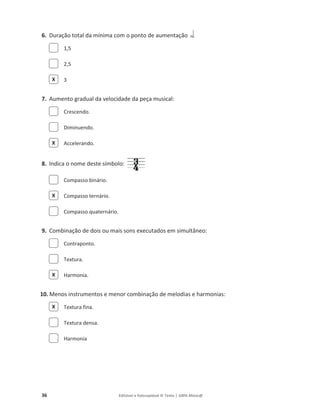 36 Editável e fotocopiável © Texto | 100% Músic@
6. Duração total da mínima com o ponto de aumentação
1,5
2,5
3
7. Aumento gradual da velocidade da peça musical:
Crescendo.
Diminuendo.
Accelerando.
8. Indica o nome deste símbolo:
Compasso binário.
Compasso ternário.
Compasso quaternário.
9. Combinação de dois ou mais sons executados em simultâneo:
Contraponto.
Textura.
Harmonia.
10. Menos instrumentos e menor combinação de melodias e harmonias:
Textura fina.
Textura densa.
Harmonia
X
X
X
X
X
 