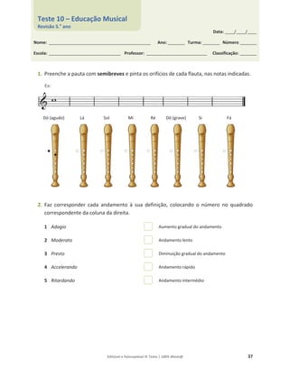 Editável e fotocopiável © Texto | 100% Músic@ 37
1. Preenche a pauta com semibreves e pinta os orifícios de cada flauta, nas notas indicadas.
Dó (agudo) Lá Sol Mi Ré Dó (grave) Si Fá
2. Faz corresponder cada andamento à sua definição, colocando o número no quadrado
correspondente da coluna da direita.
1 Adagio Aumento gradual do andamento
2 Moderato Andamento lento
3 Presto Diminuição gradual do andamento
4 Accelerando Andamento rápido
5 Ritardando Andamento intermédio
Data: _____/_____/_____
Nome: ______________________________________________________ Ano: _________ Turma: _________ Número _________
Escola: ______________________________________ Professor: ________________________________ Classificação: _________
Teste 10 – Educação Musical
Revisão 5.o
ano
Ex:
 