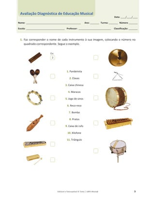 Editável e fotocopiável © Texto | 100% Músic@ 3
1. Faz corresponder o nome de cada instrumento à sua imagem, colocando o número no
quadrado correspondente. Segue o exemplo.
1. Pandeireta
2. Clavas
3. Caixa chinesa
4. Maracas
5. Jogo de sinos
6. Reco-reco
7. Bombo
8. Pratos
9. Caixa de rufo
10. Xilofone
11. Triângulo
2
Data: _____/_____/_____
Nome: ______________________________________________________ Ano: _________ Turma: _________ Número _________
Escola: ______________________________________ Professor: ________________________________ Classificação: _________
Avaliação Diagnóstica de Educação Musical
Ex:
 