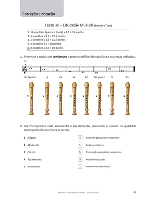 Editável e fotocopiável © Texto | 100% Músic@ 39
Teste 10 – Educação Musical (Revisão 5.
o
ano)
1. 14 questões (pauta e flauta) x 2,5 = 35 pontos
2. 5 questões x 2,5 = 12,5 pontos
3. 5 questões x 2,5 = 12,5 pontos
4. 4 questões x 5 = 20 pontos
5. 8 questões x 2,5 = 20 pontos
1. Preenche a pauta com semibreves e pinta os orifícios de cada flauta, nas notas indicadas.
Dó (agudo) Lá Sol Mi Ré Dó (grave) Si Fá
2. Faz corresponder cada andamento à sua definição, colocando o número no quadrado
correspondente da coluna da direita.
1 Adagio Aumento gradual do andamento
2 Moderato Andamento lento
3 Presto Diminuição gradual do andamento
4 Accelerando Andamento rápido
5 Ritardando Andamento intermédio
2
3
5
1
4
Correção e cotação
Ex:
Ex:
 