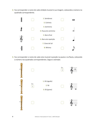 4 Editável e fotocopiável © Texto | 100% Músic@
2. Faz corresponder o nome de cada símbolo musical à sua imagem, colocando o número no
quadrado correspondente.
1. Semibreve
2. Colcheia
3. Semínima
4. Pausa de semínima
5. Barra final
6. Barra de repetição
7. Clave de Sol
8. Mínima
3. Faz corresponder o nome de cada nota musical à posição na pauta e na flauta, colocando
o número nos quadrados correspondentes. Segue o exemplo.
1. Dó (agudo)
2. Ré
3. Dó (grave)
1
1
Ex:
Ex:
 
