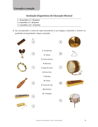 Editável e fotocopiável © Texto | 100% Músic@ 5
Avaliação Diagnóstica de Educação Musical
1. 10 questões x 5 = 50 pontos
2. 8 questões x 5 = 40 pontos
3. 4 questões x 2,5 = 10 pontos
1. Faz corresponder o nome de cada instrumento à sua imagem, colocando o número no
quadrado correspondente. Segue o exemplo.
1. Pandeireta
2. Clavas
3. Caixa chinesa
4. Maracas
5. Jogo de sinos
6. Reco-reco
7. Bombo
8. Pratos
9. Caixa de rufo
10. Xilofone
11. Triângulo
2 8
4 11
1 7
6 10
5
9
3
Correção e cotação
Ex:
 