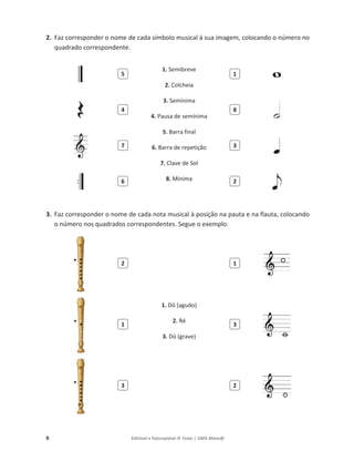 6 Editável e fotocopiável © Texto | 100% Músic@
2. Faz corresponder o nome de cada símbolo musical à sua imagem, colocando o número no
quadrado correspondente.
1. Semibreve
2. Colcheia
3. Semínima
4. Pausa de semínima
5. Barra final
6. Barra de repetição
7. Clave de Sol
8. Mínima
3. Faz corresponder o nome de cada nota musical à posição na pauta e na flauta, colocando
o número nos quadrados correspondentes. Segue o exemplo.
1. Dó (agudo)
2. Ré
3. Dó (grave)
5 1
4 8
7 3
6 2
2 1
1 3
3 2
 