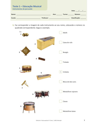 Editável e fotocopiável © Texto | 100% Músic@ 7
1. Faz corresponder a imagem de cada instrumento ao seu nome, colocando o número no
quadrado correspondente. Segue o exemplo.
Adufe
Caixa de rufo
Bongós
Timbale
Crótalos
Bloco de dois sons
Metalofone soprano
Clavas
Metalofone baixo
1
2
3
4
5
6
7
8
9
1
Data: _____/_____/_____
Nome: ______________________________________________________ Ano: _________ Turma: _________ Número _________
Escola: ______________________________________ Professor: ________________________________ Classificação: _________
Teste 1 – Educação Musical
Instrumentos de percussão
Ex:
 