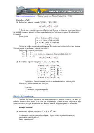 http://www.rumoaoita.com / - Material escrito por: Marlos Cunha (ITA – T-12)
Exemplo resolvido:
1) Balanceie a seguinte equação: NH4NO3 → N2O + H2O
aNH4NO3 → bN2O + cH2O
A fim de que a equação encontre-se balanceada, deve-se ter o mesmo número de átomos
de um dado elemento químico no lado esquerdo (reagentes) da equação quanto do lado direito
(produtos).
Dessa forma,
2𝑎 = 2𝑏 (𝑝𝑎𝑟𝑎 𝑜 𝑁𝑖𝑡𝑟𝑜𝑔ê𝑛𝑖𝑜)
4𝑎 = 2𝑐 𝑝𝑎𝑟𝑎 𝑜 𝐻𝑖𝑑𝑟𝑜𝑔ê𝑛𝑖𝑜
3𝑎 = 𝑏 + 𝑐 𝑝𝑎𝑟𝑎 𝑜 𝑂𝑥𝑖𝑔ê𝑛𝑖𝑜
𝑎 = 2
Atribui-se, então, um valor arbitrário a uma das variáveis a fim de resolver-se o sistema.
No caso acima, foi atribuído a variável a o valor 2.
Resolvendo o sistema encontra-se:
𝑎 = 2
𝑏 = 2
𝑐 = 4
∴
𝑎 = 1
𝑏 = 1
𝑐 = 2
, 𝑑𝑒 𝑚𝑜𝑑𝑜 𝑞𝑢𝑒 𝑎 𝑒𝑞𝑢𝑎çã𝑜 𝑏𝑎𝑙𝑎𝑛𝑐𝑒𝑎𝑑𝑎 é 𝑑𝑎𝑑𝑎 𝑝𝑜𝑟:
1NH4NO3 → 1N2O + 2H2O
2) Balanceie a seguinte equação: NH4NO3 → N2 + H2O + O2
aNH4NO3 → bN2 + cH2O + dO2
2𝑎 = 2𝑏
4𝑎 = 2𝑐
3𝑎 = 𝑐 + 2𝑑
𝑎 = 1
∴
𝑎 = 1
𝑏 = 1
𝑐 = 2
𝑑 =
1
2
∴
𝑎 = 2
𝑏 = 2
𝑐 = 4
𝑑 = 1
2NH4NO3 → 2N2 + 4H2O + 1O2
Observação: Deve-se sempre utilizar os menores números inteiros para
efetuar-se o balanceamento das equações.
Exercício:
1) Balanceie a seguinte equação:
Método do íon-elétron
Consiste em dividir a equação em duas semi-reações, uma de oxidação e a outra de
redução, balanceá-las e depois fazer com que o número de elétrons de uma semi-reação seja
igual ao da outra para que ao somá-las seja possível obter-se a equação global já balanceada.
Exemplo resolvido:
3) Balanceie a seguinte equação: Cu2+
+ Ni → Ni2+
+ Cu
O cobre sofre redução, passando de NOX + 2 para 0. Já o níquel sofre oxidação,
passando de NOX 0 para +2.
Dessa forma tem-se:
 