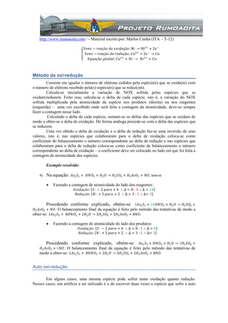 http://www.rumoaoita.com / - Material escrito por: Marlos Cunha (ITA – T-12)
𝑆𝑒𝑚𝑖 − 𝑟𝑒𝑎çã𝑜 𝑑𝑒 𝑜𝑥𝑖𝑑𝑎çã𝑜: Ni → Ni2+
+ 2𝑒−
𝑆𝑒𝑚𝑖 − 𝑟𝑒𝑎çã𝑜 𝑑𝑒 𝑟𝑒𝑑𝑢çã𝑜: 𝐶𝑢2+
+ 2𝑒−
→ 𝐶𝑢
𝐸𝑞𝑢𝑎çã𝑜 𝑔𝑙𝑜𝑏𝑎𝑙: 𝐶𝑢2+
+ 𝑁𝑖 → 𝑁𝑖2+
+ 𝐶𝑢
Método da oxi-redução
Consiste em igualar o número de elétrons cedidos pela espécie(s) que se oxida(m) com
o número de elétrons recebido pela(s) espécie(s) que se reduz(em).
Calcula-se inicialmente a variação de NOX sofrida pelas espécies que se
oxidam/reduzem. Feito isso, calcula-se o delta de cada espécie, isto é, a variação do NOX
sofrida multiplicada pela atomicidade da espécie nos produtos (direita) ou nos reagentes
(esquerda) – uma vez escolhido onde será feita a contagem da atomicidade, deve-se sempre
fazer a contagem nesse lado.
Calculado o delta de cada espécie, somam-se os deltas das espécies que se oxidam de
modo a obter-se o delta de oxidação. De forma análoga procede-se com o delta das espécies que
se reduzem.
Uma vez obtido o delta de oxidação e o delta de redução faz-se uma inversão de seus
valores, isto é, nas espécies que colaboraram para o delta de oxidação coloca-se como
coeficiente do balanceamento o número correspondente ao delta de redução e nas espécies que
colaboraram para o delta de redução coloca-se como coeficiente de balanceamento o número
correspondente ao delta de oxidação – o coeficiente deve ser colocado no lado em que foi feita a
contagem de atomicidade das espécies.
Exemplo resolvido:
4) Na equação: 𝐴𝑠2 𝑆3 + 𝐻𝑁𝑂3 + 𝐻2 𝑂 → 𝐻2 𝑆𝑂4 + 𝐻3 𝐴𝑠𝑂3 + 𝑁𝑂, tem-se
 Fazendo a contagem de atomicidade do lado dos reagentes:
𝑂𝑥𝑖𝑑𝑎çã𝑜: 𝑆: − 2 𝑝𝑎𝑟𝑎 + 6 ∴ ∆ = 8 ∙ 3 ∴ ∆ = 24
𝑅𝑒𝑑𝑢çã𝑜: 𝑁: + 5 𝑝𝑎𝑟𝑎 + 2 ∴ ∆ = 3 ∙ 1 ∴ ∆= 3
Procedendo conforme explicado, obtém-se: 3𝐴𝑠2 𝑆3 + 24𝐻𝑁𝑂3 + 𝐻2 𝑂 → 𝐻2 𝑆𝑂4 +
𝐻3 𝐴𝑠𝑂3 + 𝑁𝑂. O balanceamento final da equação é feito pelo método das tentativas de modo a
obter-se: 1𝐴𝑠2 𝑆3 + 8𝐻𝑁𝑂3 + 2𝐻2 𝑂 → 3𝐻2 𝑆𝑂4 + 2𝐻3 𝐴𝑠𝑂3 + 8𝑁𝑂.
 Fazendo a contagem de atomicidade do lado dos produtos:
𝑂𝑥𝑖𝑑𝑎çã𝑜: 𝑆: − 2 𝑝𝑎𝑟𝑎 + 6 ∴ ∆ = 8 ∙ 1 ∴ ∆ = 8
𝑅𝑒𝑑𝑢çã𝑜: 𝑁: + 5 𝑝𝑎𝑟𝑎 + 2 ∴ ∆ = 3 ∙ 1 ∴ ∆= 3
Procedendo conforme explicado, obtém-se: 𝐴𝑠2 𝑆3 + 𝐻𝑁𝑂3 + 𝐻2 𝑂 → 3𝐻2 𝑆𝑂4 +
𝐻3 𝐴𝑠𝑂3 + 8𝑁𝑂. O balanceamento final da equação é feito pelo método das tentativas de
modo a obter-se: 1𝐴𝑠2 𝑆3 + 8𝐻𝑁𝑂3 + 2𝐻2 𝑂 → 3𝐻2 𝑆𝑂4 + 2𝐻3 𝐴𝑠𝑂3 + 8𝑁𝑂.
Auto oxi-redução
Em alguns casos, uma mesma espécie pode sofrer tanto oxidação quanto redução.
Nesses casos, um artifício a ser utilizado é o de escrever duas vezes a espécie que sofre a auto
 