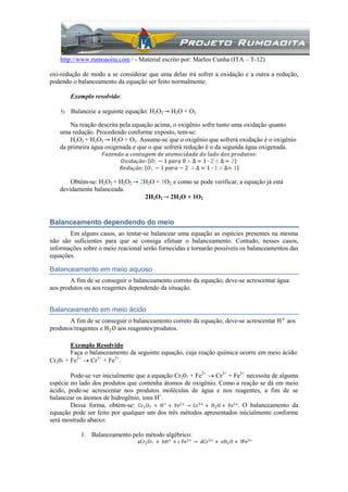 http://www.rumoaoita.com / - Material escrito por: Marlos Cunha (ITA – T-12)
oxi-redução de modo a se considerar que uma delas irá sofrer a oxidação e a outra a redução,
podendo o balanceamento da equação ser feito normalmente.
Exemplo resolvido:
5) Balanceie a seguinte equação: H2O2 → H2O + O2
Na reação descrita pela equação acima, o oxigênio sofre tanto uma oxidação quanto
uma redução. Procedendo conforme exposto, tem-se:
H2O2 + H2O2 → H2O + O2. Assume-se que o oxigênio que sofrerá oxidação é o oxigênio
da primeira água oxigenada e que o que sofrerá redução é o da segunda água oxigenada.
𝐹𝑎𝑧𝑒𝑛𝑑𝑜 𝑎 𝑐𝑜𝑛𝑡𝑎𝑔𝑒𝑚 𝑑𝑒 𝑎𝑡𝑜𝑚𝑖𝑐𝑖𝑑𝑎𝑑𝑒 𝑑𝑜 𝑙𝑎𝑑𝑜 𝑑𝑜𝑠 𝑝𝑟𝑜𝑑𝑢𝑡𝑜𝑠:
𝑂𝑥𝑖𝑑𝑎çã𝑜: 𝑂: − 1 𝑝𝑎𝑟𝑎 0 ∴ ∆ = 1 ∙ 2 ∴ ∆ = 2
𝑅𝑒𝑑𝑢çã𝑜: 𝑂: − 1 𝑝𝑎𝑟𝑎 − 2 ∴ ∆ = 1 ∙ 1 ∴ ∆= 1
Obtém-se: H2O2 + H2O2 → 2H2O + 1O2, e como se pode verificar, a equação já está
devidamente balanceada.
2H2O2 → 2H2O + 1O2
Balanceamento dependendo do meio
Em alguns casos, ao tentar-se balancear uma equação as espécies presentes na mesma
não são suficientes para que se consiga efetuar o balanceamento. Contudo, nesses casos,
informações sobre o meio reacional serão fornecidas e tornarão possíveis os balanceamentos das
equações.
Balanceamento em meio aquoso
A fim de se conseguir o balanceamento correto da equação, deve-se acrescentar água
aos produtos ou aos reagentes dependendo da situação.
Balanceamento em meio ácido
A fim de se conseguir o balanceamento correto da equação, deve-se acrescentar H+
aos
produtos/reagentes e H2O aos reagentes/produtos.
Exemplo Resolvido
Faça o balanceamento da seguinte equação, cuja reação química ocorre em meio ácido:
Cr207 + Fe2+
 Cr3+
+ Fe3+
.
Pode-se ver inicialmente que a equação Cr207 + Fe2+
 Cr3+
+ Fe3+
necessita de alguma
espécie no lado dos produtos que contenha átomos de oxigênio. Como a reação se dá em meio
ácido, pode-se acrescentar nos produtos moléculas de água e nos reagentes, a fim de se
balancear os átomos de hidrogênio, íons H+
.
Dessa forma, obtém-se: Cr2O7 + H+
+ Fe2+
→ Cr3+
+ H2O + Fe3+
. O balanceamento da
equação pode ser feito por qualquer um dos três métodos apresentados inicialmente conforme
será mostrado abaixo:
1. Balanceamento pelo método algébrico:
aCr2O7 + bH+
+ c Fe2+
→ dCr3+
+ eH2O + fFe3+
 