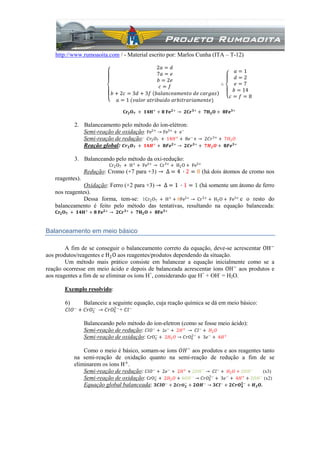 http://www.rumoaoita.com / - Material escrito por: Marlos Cunha (ITA – T-12)
2𝑎 = 𝑑
7𝑎 = 𝑒
𝑏 = 2𝑒
𝑐 = 𝑓
𝑏 + 2𝑐 = 3𝑑 + 3𝑓 𝑏𝑎𝑙𝑎𝑛𝑐𝑒𝑎𝑚𝑒𝑛𝑡𝑜 𝑑𝑒 𝑐𝑎𝑟𝑔𝑎𝑠
𝑎 = 1 (𝑣𝑎𝑙𝑜𝑟 𝑎𝑡𝑟𝑖𝑏𝑢𝑖𝑑𝑜 𝑎𝑟𝑏𝑖𝑡𝑟𝑎𝑟𝑖𝑎𝑚𝑒𝑛𝑡𝑒)
∴
𝑎 = 1
𝑑 = 2
𝑒 = 7
𝑏 = 14
𝑐 = 𝑓 = 8
𝐂𝐫𝟐 𝐎 𝟕 + 𝟏𝟒𝐇+
+ 𝟖 𝐅𝐞 𝟐+
→ 𝟐𝐂𝐫 𝟑+
+ 𝟕𝐇 𝟐 𝐎 + 𝟖𝐅𝐞 𝟑+
2. Balanceamento pelo método do íon-elétron:
Semi-reação de oxidação: Fe2+ → Fe3+ + e−
Semi-reação de redução: 𝐶𝑟2 𝑂7 + 14𝐻+
+ 8𝑒−
+ → 2𝐶𝑟3+
+ 7𝐻2 𝑂
Reação global: 𝑪𝒓 𝟐 𝑶 𝟕 + 𝟏𝟒𝑯+
+ 𝟖𝑭𝒆 𝟐+
→ 𝟐𝑪𝒓 𝟑+
+ 𝟕𝑯 𝟐 𝑶 + 𝟖𝑭𝒆 𝟑+
3. Balanceando pelo método da oxi-redução:
Cr2O7 + H+
+ Fe2+
→ Cr3+
+ H2O + Fe3+
Redução: Cromo (+7 para +3) → ∆ = 4 ∙ 2 = 8 (há dois átomos de cromo nos
reagentes).
Oxidação: Ferro (+2 para +3) → ∆ = 1 ∙ 1 = 1 (há somente um átomo de ferro
nos reagentes).
Dessa forma, tem-se: 1Cr2O7 + H+
+ 8Fe2+
→ Cr3+
+ H2O + Fe3+
e o resto do
balanceamento é feito pelo método das tentativas, resultando na equação balanceada:
𝐂𝐫𝟐 𝐎 𝟕 + 𝟏𝟒𝐇+
+ 𝟖 𝐅𝐞 𝟐+
→ 𝟐𝐂𝐫 𝟑+
+ 𝟕𝐇 𝟐 𝐎 + 𝟖𝐅𝐞 𝟑+
Balanceamento em meio básico
A fim de se conseguir o balanceamento correto da equação, deve-se acrescentar OH−
aos produtos/reagentes e H2O aos reagentes/produtos dependendo da situação.
Um método mais prático consiste em balancear a equação inicialmente como se a
reação ocorresse em meio ácido e depois de balanceada acrescentar íons OH−
aos produtos e
aos reagentes a fim de se eliminar os íons H+
, considerando que H+
+ OH-
= H2O.
Exemplo resolvido:
6) Balanceie a seguinte equação, cuja reação química se dá em meio básico:
𝐶𝑙𝑂−
+ 𝐶𝑟𝑂2
−
→ 𝐶𝑟𝑂4
2−
+ 𝐶𝑙−
Balanceando pelo método do íon-eletron (como se fosse meio ácido):
Semi-reação de redução: 𝐶𝑙𝑂−
+ 2𝑒−
+ 2𝐻+
→ 𝐶𝑙−
+ 𝐻2 𝑂
Semi-reação de oxidação: CrO2
−
+ 2𝐻2 𝑂 → 𝐶𝑟𝑂4
2−
+ 3𝑒−
+ 4𝐻+
Como o meio é básico, somam-se íons 𝑂𝐻−
aos produtos e aos reagentes tanto
na semi-reação de oxidação quanto na semi-reação de redução a fim de se
eliminarem os íons H+
.
Semi-reação de redução: 𝐶𝑙𝑂−
+ 2𝑒−
+ 2𝐻+
+ 2𝑂𝐻−
→ 𝐶𝑙−
+ 𝐻2 𝑂 + 2𝑂𝐻−
(x3)
Semi-reação de oxidação: CrO2
−
+ 2𝐻2 𝑂 + 4𝑂𝐻−
→ 𝐶𝑟𝑂4
2−
+ 3𝑒−
+ 4𝐻+
+ 2𝑂𝐻−
(x2)
Equação global balanceada: 𝟑𝑪𝒍𝑶−
+ 𝟐 𝑪𝒓𝑶 𝟐
−
+ 𝟐𝑶𝑯−
→ 𝟑𝑪𝒍−
+ 𝟐𝑪𝒓𝑶 𝟒
𝟐−
+ 𝑯 𝟐 𝑶.
 