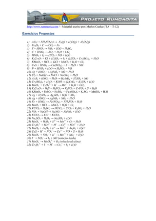 http://www.rumoaoita.com / - Material escrito por: Marlos Cunha (ITA – T-12)
Exercícios Propostos
1) Al(s) + NH4NO3(s) → N2(g) + H2O(g) + Al2O3(g)
2) Fe2O3 + C → CO2 + Fe
3) S + HNO3 → NO2 + H2O + H2SO4
4) C + HNO3 → NO2 + H2O + CO2
5) HNO3 + I2 → HIO3 + NO + H2O
6) K2Cr2O7 + KI + H2SO4 → I2 + K2SO4 + Cr2(SO4)3 + H2O
7) KMnO4 + HCl → KCl + MnCl2 + H2O + Cl2
8) CuS + HNO3 → Cu(NO3)2 + S + H2O + NO
9) P + HNO3 + H2O → H3PO4 + NO
10) Ag + HNO3 → AgNO3 + NO + H2O
11) Cl2 + NaOH → NaCl + NaClO3 + H2O
12) As2S3 + HNO3 + H2O → H3AsO4 + H2SO4 + NO
13) Cr2(SO4)3 + H2O2 + KOH → K2CrO4 + K2SO4 + H2O
14) MnO4
–
+ C2O4
2–
+ H+
→ Mn2+
+ H2O + CO2
15) K2Cr2O7 + H2S + H3PO4 → K3PO4 + CrPO4 + S + H2O
16) KMnO4 + FeSO4 + H2SO4 → Fe2(SO4)3 + K2SO4 + MnSO4 + H2O
17) Ag + H2SO4 → Ag2SO4 + H2O + SO2
18) Ag + HNO3 → AgNO3 + NO2 + H2O
19) Fe + HNO3 → Fe(NO3)3 + NH4NO2 + H2O
20) MnO2 + HCl → MnCl2 + H2O + Cl2
21) KClO3 + H2SO4 → HClO4 + ClO2 + K2SO4 + H2O
22) NO2 + NaOH → NaNO2 + NaNO3 + H2O
23) KClO3 → KCl + KClO4
24) Na2SO3 + H2O2 → Na2SO4 + H2O
25) MnO4
–
+ H2O2 + H+
→ Mn2+
+ O2 + H2O
26) Cr2O7
2–
+ SO3
2–
+ H+
→ Cr3+
+ SO4
2–
+ H2O
27) MnO2 + As2O3 + H+
→ Mn2+
+ As2O5 + H2O
28) CuS + H+
+ NO3
–
→ Cu2+
+ NO + S + H2O
29) MnO4
–
+ NO2
–
+ H+
→ Mn2+
+ NO3
–
+ H2O
30) I –
+ NO2
–
→ I2 + NO (solução ácida)
31) MnO4
–
→ MnO4
2–
+ O2 (solução alcalina)
32) Cr2O7
2–
+ I –
+ H+
→ Cr3
+
+ I2 + H2O
 