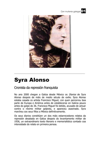 Cen mulleres galegas 01
______________________________________________________________________
Syra Alonso
Cronista da represión franquista
No ano 2000 chegan a Galiza desde México os Diarios de Syra
Alonso despois de máis de medio século de exilio. Syra Alonso
estaba casada co artista Francisco Miguel, con quen percorreu boa
parte de Europa e América antes de establecerse en Galicia pouco
antes do golpe do 36. Francisco Miguel foi detido, acusado de actuar
contra o réxime militar golpista, e apareceu asasinado. Syra
marchou cos seus fillos a México definitivamente.
Os seus diarios constitúen un dos máis estarrecedores relatos da
represión desatada en Galiza despois do levantamento militar de
1936, un extraordinario texto literario e memorialístico contado coa
intensidade do relato en primeira persoa.
 