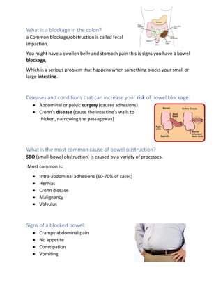 What is a blockage in the colon?
a Common blockage/obstruction is called fecal
impaction.
You might have a swollen belly and stomach pain this is signs you have a bowel
blockage,
Which is a serious problem that happens when something blocks your small or
large intestine.
Diseases and conditions that can increase your risk of bowel blockage:
• Abdominal or pelvic surgery (causes adhesions)
• Crohn’s disease (cause the intestine’s walls to
thicken, narrowing the passageway)
What is the most common cause of bowel obstruction?
SBO (small-bowel obstruction) is caused by a variety of processes.
Most common is:
• Intra-abdominal adhesions (60-70% of cases)
• Hernias
• Crohn disease
• Malignancy
• Volvulus
Signs of a blocked bowel:
• Crampy abdominal pain
• No appetite
• Constipation
• Vomiting
 