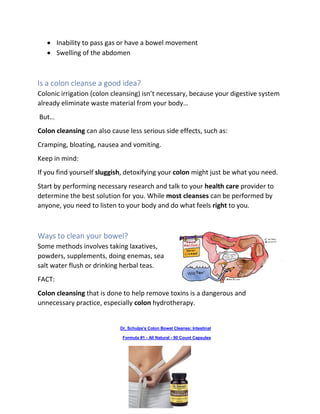 • Inability to pass gas or have a bowel movement
• Swelling of the abdomen
Is a colon cleanse a good idea?
Colonic irrigation (colon cleansing) isn’t necessary, because your digestive system
already eliminate waste material from your body…
But…
Colon cleansing can also cause less serious side effects, such as:
Cramping, bloating, nausea and vomiting.
Keep in mind:
If you find yourself sluggish, detoxifying your colon might just be what you need.
Start by performing necessary research and talk to your health care provider to
determine the best solution for you. While most cleanses can be performed by
anyone, you need to listen to your body and do what feels right to you.
Ways to clean your bowel?
Some methods involves taking laxatives,
powders, supplements, doing enemas, sea
salt water flush or drinking herbal teas.
FACT:
Colon cleansing that is done to help remove toxins is a dangerous and
unnecessary practice, especially colon hydrotherapy.
Dr. Schulze's Colon Bowel Cleanse; Intestinal
Formula #1 - All Natural - 90 Count Capsules
 