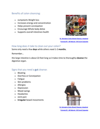 Benefits of colon cleansing:
• Jumpstarts Weight loss
• Increases energy and concentration
• Helps prevent constipation
• Encourage Whole body detox
• Supports overall intestines health
Dr. Schulze's Colon Bowel Cleanse; Intestinal
• Formula #1 - All Natural - 90 Count Capsules
How long does it take to clean out your colon?
Some only need a few days while others need 1-2 months.
Remember…
the large intestine is about 22 feet long so it takes time to thoroughly cleanse the
digestive organ.
Signs that you need a gut cleanse:
• Bloating
• Diarrhea or Constipation
• Fatigue
• Skin problems
• Allergies
• Depression
• Mood swings
• Headaches
• Joint pain
• Irregular bowel movements
Dr. Schulze's Colon Bowel Cleanse; Intestinal
• Formula #1 - All Natural - 90 Count Capsules
 