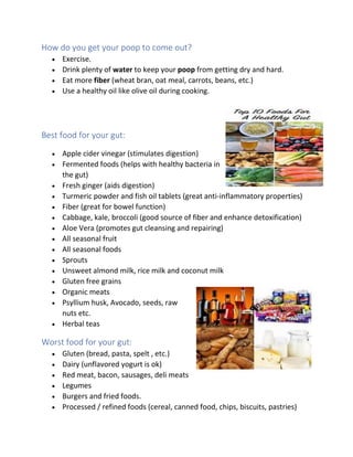 How do you get your poop to come out?
• Exercise.
• Drink plenty of water to keep your poop from getting dry and hard.
• Eat more fiber (wheat bran, oat meal, carrots, beans, etc.)
• Use a healthy oil like olive oil during cooking.
Best food for your gut:
• Apple cider vinegar (stimulates digestion)
• Fermented foods (helps with healthy bacteria in
the gut)
• Fresh ginger (aids digestion)
• Turmeric powder and fish oil tablets (great anti-inflammatory properties)
• Fiber (great for bowel function)
• Cabbage, kale, broccoli (good source of fiber and enhance detoxification)
• Aloe Vera (promotes gut cleansing and repairing)
• All seasonal fruit
• All seasonal foods
• Sprouts
• Unsweet almond milk, rice milk and coconut milk
• Gluten free grains
• Organic meats
• Psyllium husk, Avocado, seeds, raw
nuts etc.
• Herbal teas
Worst food for your gut:
• Gluten (bread, pasta, spelt , etc.)
• Dairy (unflavored yogurt is ok)
• Red meat, bacon, sausages, deli meats
• Legumes
• Burgers and fried foods.
• Processed / refined foods (cereal, canned food, chips, biscuits, pastries)
 