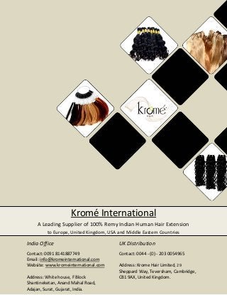Kromé International
A Leading Supplier of 100% Remy Indian Human Hair Extension
to Europe, United Kingdom, USA and Middle Eastern Countries

India Office

UK Distribution

Contact: 0091 8141887749
Email: info@kromeinternational.com
Website: www.kromeinternational.com

Contact: 0044 - (0) - 203 0054965

Address: White house, F Block
Shantineketan, Anand Mahal Road,
Adajan, Surat, Gujarat, India.

Address: Krome Hair Limited, 29
Sheppard Way, Teversham, Cambridge,
CB1 9AX, United Kingdom.

 