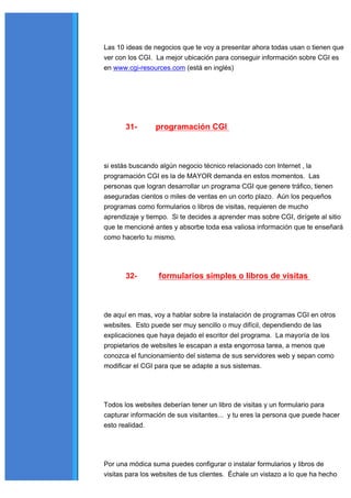 Las 10 ideas de negocios que te voy a presentar ahora todas usan o tienen que
ver con los CGI. La mejor ubicación para conseguir información sobre CGI es
en www.cgi-resources.com (está en inglés)




       31-       programación CGI



si estás buscando algún negocio técnico relacionado con Internet , la
programación CGI es la de MAYOR demanda en estos momentos. Las
personas que logran desarrollar un programa CGI que genere tráfico, tienen
aseguradas cientos o miles de ventas en un corto plazo. Aún los pequeños
programas como formularios o libros de visitas, requieren de mucho
aprendizaje y tiempo. Si te decides a aprender mas sobre CGI, dirígete al sitio
que te mencioné antes y absorbe toda esa valiosa información que te enseñará
como hacerlo tu mismo.




       32-        formularios simples o libros de visitas



de aquí en mas, voy a hablar sobre la instalación de programas CGI en otros
websites. Esto puede ser muy sencillo o muy difícil, dependiendo de las
explicaciones que haya dejado el escritor del programa. La mayoría de los
propietarios de websites le escapan a esta engorrosa tarea, a menos que
conozca el funcionamiento del sistema de sus servidores web y sepan como
modificar el CGI para que se adapte a sus sistemas.




Todos los websites deberían tener un libro de visitas y un formulario para
capturar información de sus visitantes... y tu eres la persona que puede hacer
esto realidad.




Por una módica suma puedes configurar o instalar formularios y libros de
visitas para los websites de tus clientes. Échale un vistazo a lo que ha hecho
 