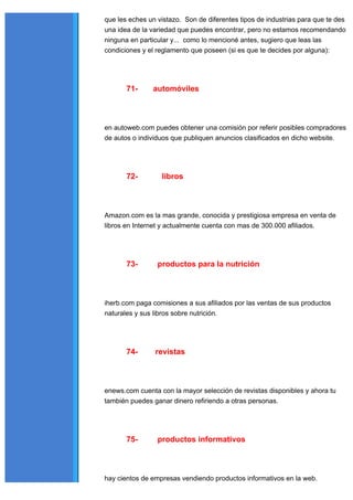 que les eches un vistazo. Son de diferentes tipos de industrias para que te des
una idea de la variedad que puedes encontrar, pero no estamos recomendando
ninguna en particular y... como lo mencioné antes, sugiero que leas las
condiciones y el reglamento que poseen (si es que te decides por alguna):




       71-     automóviles



en autoweb.com puedes obtener una comisión por referir posibles compradores
de autos o individuos que publiquen anuncios clasificados en dicho website.




       72-        libros



Amazon.com es la mas grande, conocida y prestigiosa empresa en venta de
libros en Internet y actualmente cuenta con mas de 300.000 afiliados.




       73-       productos para la nutrición



iherb.com paga comisiones a sus afiliados por las ventas de sus productos
naturales y sus libros sobre nutrición.




       74-      revistas



enews.com cuenta con la mayor selección de revistas disponibles y ahora tu
también puedes ganar dinero refiriendo a otras personas.




       75-       productos informativos



hay cientos de empresas vendiendo productos informativos en la web.
 