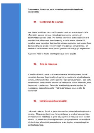 Chequea estos 10 negocios que te presento a continuación basados en
suscripciones




       91-    fuente total de recursos



este tipo de servicio es para cuando puedes reunir en un solo lugar toda la
información que una persona necesita para comenzar ya mismo en
determinado negocio o tarea. Por ejemplo un website exitoso dedicado a la
suscripción de interesados en e-marketing, te debe brindar información
completa sobre marketing, download de software, productos que vender, foros
de discusión para que se encuentren con otros colegas y mucho mas... el
website se debe convertir en la ‘parada’ preferida de este grupo de personas.

Tu puedes hacer lo mismo en el negocio que hayas elegido.




       92-     lista de recursos



si puedes recopilar y juntar una lista completa de recursos para un tipo de
necesidad dentro de determinado rubro y logras mantenerla actualizada cada
semana, entonces tendrás un sitio potente y apto para suscripción. Esto se ha
implementado perfectamente en sitios de clasificados, bolsas de empleo, sitios
de comidas y mucho mas. Desarrolla una idea única y crea una lista de
recursos que esa gente necesita y habrás conseguido tener un sitio de
suscripción.




       93-    herramientas de promoción



Linkomatic, Aweber, Submit It, y muchos mas han encontrado todos el camino
correcto. Ellos desarrollaron una herramienta que le ayuda a las personas a
promocionar sus websites y la gente les paga mes a mes para hacer uso del
servicio. Si puedes encontrar algún sistema para promocionar sitios web que
brinden tráfico a los distintos negocios de la red, tendrás un negocio exitoso
con total seguridad.
 