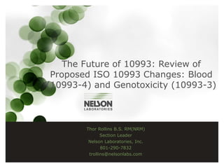 The Future of 10993: Review of
Proposed ISO 10993 Changes: Blood
(10993-4) and Genotoxicity (10993-3)
Thor Rollins B.S. RM(NRM)
Section Leader
Nelson Laboratories, Inc.
801-290-7832
trollins@nelsonlabs.com
 