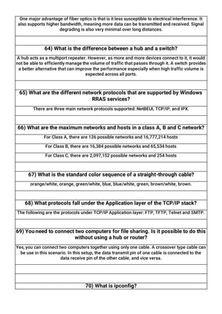 One major advantage of fiber optics is that is it less susceptible to electrical interference. It
also supports higher bandwidth, meaning more data can be transmitted and received. Signal
degrading is also very minimal over long distances.
64) What is the difference between a hub and a switch?
A hub acts as a multiport repeater. However, as more and more devices connect to it, it would
not be able to efficiently manage the volume of traffic that passes through it. A switch provides
a better alternative that can improve the performance especially when high traffic volume is
expected across all ports.
65) What are the different network protocols that are supported by Windows
RRAS services?
There are three main network protocols supported: NetBEUI, TCP/IP, and IPX.
66) What are the maximum networks and hosts in a class A, B and C network?
For Class A, there are 126 possible networks and 16,777,214 hosts
For Class B, there are 16,384 possible networks and 65,534 hosts
For Class C, there are 2,097,152 possible networks and 254 hosts
67) What is the standard color sequence of a straight-through cable?
orange/white, orange, green/white, blue, blue/white, green, brown/white, brown.
68) What protocols fall under the Application layer of the TCP/IP stack?
The following are the protocols under TCP/IP Application layer: FTP, TFTP, Telnet and SMTP.
69) You need to connect two computers for file sharing. Is it possible to do this
without using a hub or router?
Yes, you can connect two computers together using only one cable. A crossover type cable can
be use in this scenario. In this setup, the data transmit pin of one cable is connected to the
data receive pin of the other cable, and vice versa.
70) What is ipconfig?
 