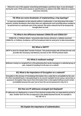 Ethernet is one of the popular networking technologies used these days. It was developed
during the early 1970s and is based on specifications as stated in the IEEE. Ethernet is used in
local area networks.
78) What are some drawbacks of implementing a ring topology?
In case one workstation on the network suffers a malfunction, it can bring down the entire
network. Another drawback is that when there are adjustments and reconfigurations needed to
be performed on a particular part of the network, the entire network has to be temporarily
brought down as well.
79) What is the difference between CSMA/CD and CSMA/CA?
CSMA/CD, or Collision Detect, retransmits data frames whenever a collision occurred.
CSMA/CA, or Collision Avoidance, will first broadcast intent to send prior to data transmission.
80) What is SMTP?
SMTP is short for Simple Mail Transfer Protocol. This protocol deals with all Internal mail, and
provides the necessary mail delivery services on the TCP/IP protocol stack.
81) What is multicast routing?
Multicast routing is a targeted form of broadcasting that sends message to a selected group of
user, instead of sending it to all users on a subnet.
82) What is the importance of Encryption on a network?
Encryption is the process of translating information into a code that is unreadable by the user.
It is then translated back or decrypted back to its normal readable format using a secret key or
password. Encryption help ensure that information that is intercepted halfway would remain
unreadable because the user has to have the correct password or key for it.
83) How are IP addresses arranged and displayed?
IP addresses are displayed as a series of four decimal numbers that are separated by period or
dots. Another term for this arrangement is the dotted decimal format. An example is
192.168.101.2
84) Explain the importance of authentication.
 