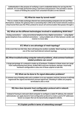 Authentication is the process of verifying a user’s credentials before he can log into the
network. It is normally performed using a username and password. This provides a secure
means of limiting the access from unwanted intruders on the network.
85) What do mean by tunnel mode?
This is a mode of data exchange wherein two communicating computers do not use IPSec
themselves. Instead, the gateway that is connecting their LANs to the transit network creates a
virtual tunnel that uses the IPSec protocol to secure all communication that passes through it.
86) What are the different technologies involved in establishing WAN links?
Analog connections – using conventional telephone lines; Digital connections – using digital-
grade telephone lines; switched connections – using multiple sets of links between sender and
receiver to move data.
87) What is one advantage of mesh topology?
In the event that one link fails, there will always be another available. Mesh topology is actually
one of the most fault-tolerant network topology.
88) When troubleshooting computer network problems, whatcommon hardware-
related problems can occur?
A large percentage of a network is made up of hardware. Problems in these areas can range
from malfunctioning hard drives, broken NICs and even hardware startups. Incorrectly
hardware configuration is also one of those culprits to look into.
89) What can be done to fix signal attenuation problems?
A common way of dealing with such a problem is to use repeaters and hub, because it will help
regenerate the signal and therefore prevent signal loss. Checking if cables are properly
terminated is also a must.
90) How does dynamic host configuration protocol aid in network
administration?
Instead of having to visit each client computer to configure a static IP address, the network
administrator can apply dynamic host configuration protocol to create a pool of IP addresses
known as scopes that can be dynamically assigned to clients.
91) Explain profile in terms of networking concept?
 