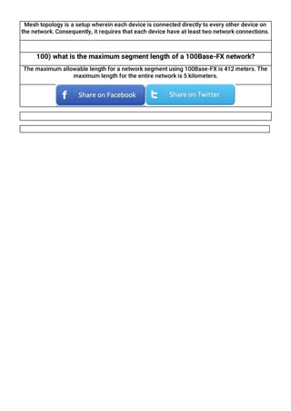 Mesh topology is a setup wherein each device is connected directly to every other device on
the network. Consequently, it requires that each device have at least two network connections.
100) what is the maximum segment length of a 100Base-FX network?
The maximum allowable length for a network segment using 100Base-FX is 412 meters. The
maximum length for the entire network is 5 kilometers.
 