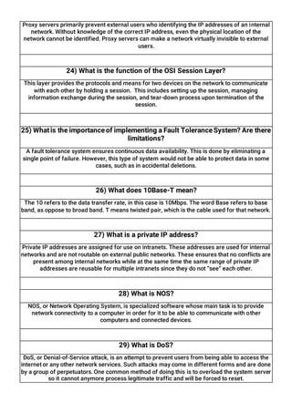 Proxy servers primarily prevent external users who identifying the IP addresses of an internal
network. Without knowledge of the correct IP address, even the physical location of the
network cannot be identified. Proxy servers can make a network virtually invisible to external
users.
24) What is the function of the OSI Session Layer?
This layer provides the protocols and means for two devices on the network to communicate
with each other by holding a session. This includes setting up the session, managing
information exchange during the session, and tear-down process upon termination of the
session.
25) Whatis the importanceof implementing a Fault ToleranceSystem? Are there
limitations?
A fault tolerance system ensures continuous data availability. This is done by eliminating a
single point of failure. However, this type of system would not be able to protect data in some
cases, such as in accidental deletions.
26) What does 10Base-T mean?
The 10 refers to the data transfer rate, in this case is 10Mbps. The word Base refers to base
band, as oppose to broad band. T means twisted pair, which is the cable used for that network.
27) What is a private IP address?
Private IP addresses are assigned for use on intranets. These addresses are used for internal
networks and are not routable on external public networks. These ensures that no conflicts are
present among internal networks while at the same time the same range of private IP
addresses are reusable for multiple intranets since they do not “see” each other.
28) What is NOS?
NOS, or Network Operating System, is specialized software whose main task is to provide
network connectivity to a computer in order for it to be able to communicate with other
computers and connected devices.
29) What is DoS?
DoS, or Denial-of-Service attack, is an attempt to prevent users from being able to access the
internet or any other network services. Such attacks may come in different forms and are done
by a group of perpetuators. One common method of doing this is to overload the system server
so it cannot anymore process legitimate traffic and will be forced to reset.
 