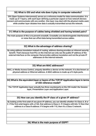 30) What is OSI and what role does it play in computer networks?
OSI (Open Systems Interconnect) serves as a reference model for data communication. It is
made up of 7 layers, with each layer defining a particular aspect on how network devices
connect and communicate with one another. One layer may deal with the physical media used,
while another layer dictates how data is actually transmitted across the network.
31) What is the purpose of cables being shielded and having twisted pairs?
The main purpose of this is to prevent crosstalk. Crosstalks are electromagnetic interferences
or noise that can affect data being transmitted across cables.
32) What is the advantage of address sharing?
By using address translation instead of routing, address sharing provides an inherent security
benefit. That’s because host PCs on the Internet can only see the public IP address of the
external interface on the computer that provides address translation and not the private IP
addresses on the internal network.
33) What are MAC addresses?
MAC, or Media Access Control, uniquely identifies a device on the network. It is also known as
physical address or Ethernet address. A MAC address is made up of 6-byte parts.
34) Whatis the equivalentlayer or layers of the TCP/IP Application layer in terms
of OSI reference model?
The TCP/IP Application layer actually has three counterparts on the OSI model: the Session
layer, Presentation Layer and Application Layer.
35) How can you identify the IP class of a given IP address?
By looking at the first octet of any given IP address, you can identify whether it’s Class A, B or
C. If the first octet begins with a 0 bit, that address is Class A. If it begins with bits 10 then that
address is a Class B address. If it begins with 110, then it’s a Class C network.
36) What is the main purpose of OSPF?
 