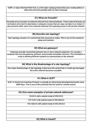 OSPF, or Open Shortest Path First, is a link-state routing protocol that uses routing tables to
determine the best possible path for data exchange.
37) What are firewalls?
Firewalls serve to protect an internal network from external attacks. These external threats can
be hackers who want to steal data or computer viruses that can wipe out data in an instant. It
also prevents other users from external networks from gaining access to the private network.
38) Describe star topology?
Star topology consists of a central hub that connects to nodes. This is one of the easiest to
setup and maintain.
39) What are gateways?
Gateways provide connectivity between two or more network segments. It is usually a
computer that runs the gateway software and provides translation services. This translation is
a key in allowing different systems to communicate on the network.
40) What is the disadvantage of a star topology?
One major disadvantage of star topology is that once the central hub or switch get damaged,
the entire network becomes unusable.
41) What is SLIP?
SLIP, or Serial Line Interface Protocol, is actually an old protocol developed during the early
UNIX days. This is one of the protocols that are used for remote access.
42) Give some examples of private network addresses?
10.0.0.0 with a subnet mask of 255.0.0.0
172.16.0.0 with subnet mask of 255.240.0.0
192.168.0.0 with subnet mask of 255.255.0.0
43) What is tracert?
 