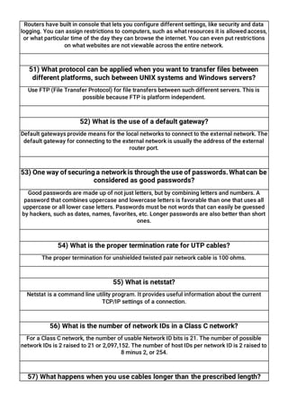 Routers have built in console that lets you configure different settings, like security and data
logging. You can assign restrictions to computers, such as what resources it is allowed access,
or what particular time of the day they can browse the internet. You can even put restrictions
on what websites are not viewable across the entire network.
51) What protocol can be applied when you want to transfer files between
different platforms, such between UNIX systems and Windows servers?
Use FTP (File Transfer Protocol) for file transfers between such different servers. This is
possible because FTP is platform independent.
52) What is the use of a default gateway?
Default gateways provide means for the local networks to connect to the external network. The
default gateway for connecting to the external network is usually the address of the external
router port.
53) One way of securing a network is through the use of passwords.Whatcan be
considered as good passwords?
Good passwords are made up of not just letters, but by combining letters and numbers. A
password that combines uppercase and lowercase letters is favorable than one that uses all
uppercase or all lower case letters. Passwords must be not words that can easily be guessed
by hackers, such as dates, names, favorites, etc. Longer passwords are also better than short
ones.
54) What is the proper termination rate for UTP cables?
The proper termination for unshielded twisted pair network cable is 100 ohms.
55) What is netstat?
Netstat is a command line utility program. It provides useful information about the current
TCP/IP settings of a connection.
56) What is the number of network IDs in a Class C network?
For a Class C network, the number of usable Network ID bits is 21. The number of possible
network IDs is 2 raised to 21 or 2,097,152. The number of host IDs per network ID is 2 raised to
8 minus 2, or 254.
57) What happens when you use cables longer than the prescribed length?
 