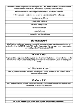Cables that are too long would result in signal loss. This means that data transmission and
reception would be affected, because the signal degrades over length.
58) What common software problems can lead to network defects?
Software related problems can be any or a combination of the following:
– client server problems
– application conflicts
– error in configuration
– protocol mismatch
– security issues
– user policy and rights issues
59) What is ICMP?
ICMP is Internet Control Message Protocol. It provides messaging and communication for
protocols within the TCP/IP stack. This is also the protocol that manages error messages that
are used by network tools such as PING.
60) What is Ping?
Ping is a utility program that allows you to check connectivity between network devices on the
network. You can ping a device by using its IP address or device name, such as a computer
name.
61) What is peer to peer?
Peer to peer are networks that does not reply on a server. All PCs on this network act as
individual workstations.
62) What is DNS?
DNS is Domain Name System. The main function of this network service is to provide host
names to TCP/IP address resolution.
63) What advantages does fiber optics have over other media?
 