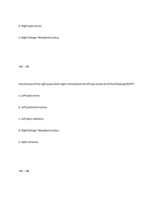 d. Rightopticnerve.
e.Right Edinger-Westphalnucleus.
NA – 85
Constrictionof the rightpupil whenlightisdirectedatthe lefteye needsall of the followingEXCEPT:
a. Leftopticnerve.
b. Leftpretectal nucleus.
c. Leftoptic radiation.
d. RightEdinger-Westphal nucleus.
e.Optic chiasma.
NA – 84
 