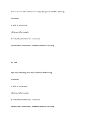 A vascularlesionof the primaryvisual area(17) may cause one of the following:
a. Blindness.
b. Bi NA sal hemianopia.
c. Bitemporal hemianopia.
d. Contralateral homonymoushemianopia.
e.Contralateral homonymoushemianopiawithmacularsparing.
NA – 83
A pituitaryadenoma(tumor) maycause one of the following:
a. Blindness.
b. Bi NA sal hemianopia.
c. Bitemporal hemianopia.
d. Contralateral homonymoushemianopia.
e.Contralateral homonymoushemianopiawithmacularsparing.
 