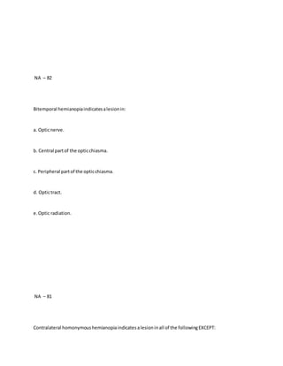 NA – 82
Bitemporal hemianopiaindicatesalesionin:
a. Opticnerve.
b. Central partof the opticchiasma.
c. Peripheral partof the opticchiasma.
d. Optictract.
e.Optic radiation.
NA – 81
Contralateral homonymoushemianopiaindicatesalesioninall of the followingEXCEPT:
 