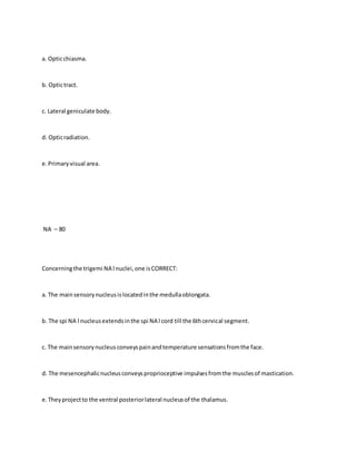 a. Opticchiasma.
b. Optictract.
c. Lateral geniculate body.
d. Opticradiation.
e.Primaryvisual area.
NA – 80
Concerningthe trigemi NA l nuclei,one isCORRECT:
a. The mainsensorynucleusislocatedinthe medullaoblongata.
b. The spi NA l nucleusextendsinthe spi NA l cord till the 6thcervical segment.
c. The mainsensorynucleusconveyspainandtemperature sensationsfromthe face.
d. The mesencephalicnucleusconveysproprioceptive impulsesfromthe musclesof mastication.
e.Theyprojectto the ventral posteriorlateral nucleusof the thalamus.
 