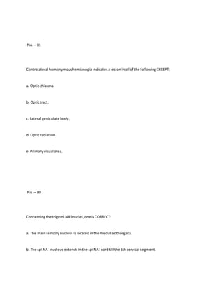 NA – 81
Contralateral homonymoushemianopiaindicatesalesioninall of the followingEXCEPT:
a. Opticchiasma.
b. Optictract.
c. Lateral geniculate body.
d. Opticradiation.
e.Primaryvisual area.
NA – 80
Concerningthe trigemi NA l nuclei,one isCORRECT:
a. The mainsensorynucleusislocatedinthe medullaoblongata.
b. The spi NA l nucleusextendsinthe spi NA l cord till the 6thcervical segment.
 