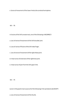 e.Sense of movementof the lowerlimbtothe cerebral hemisphere.
NA – 76
In lesionsof the leftcuneate tract,one of the followingisINCORRECT:
a. Loss of sense of movementof the leftshoulderjoint.
b. Lossof sense of flexionof the leftindex finger.
c. Loss of sense of movementof the rightelbow joint.
d. Intact sense of extensionof the rightknee joint.
e.Intact sense of painfromthe leftupperlimb.
NA – 75
Lesioninthe gracile tract causesall of the followinginthe ipsilateral sideEXCEPT:
a. Loss of sense of movementof the thumb.
 